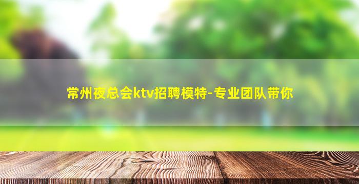 常州夜总会ktv招聘模特-专业团队带你
